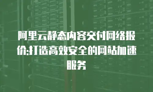 阿里云静态内容交付网络报价:打造高效安全的网站加速服务