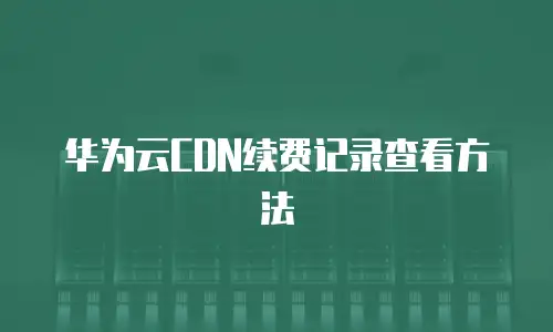 华为云CDN续费记录查看方法