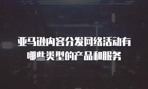 亚马逊内容分发网络活动有哪些类型的产品和服务