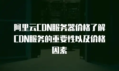 阿里云CDN服务器价格了解CDN服务的重要性以及价格因素