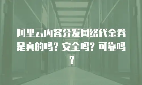 阿里云内容分发网络代金券是真的吗？安全吗？可靠吗？