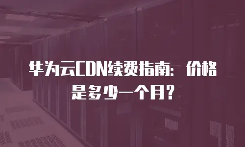 华为云CDN续费指南：价格是多少一个月？