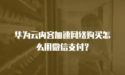 华为云内容加速网络购买怎么用微信支付？