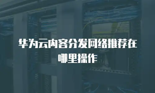 华为云内容分发网络推荐在哪里操作