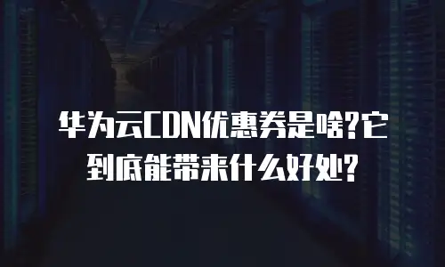 华为云CDN优惠券是啥?它到底能带来什么好处?