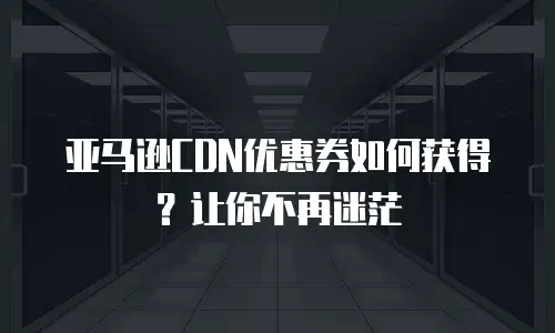 亚马逊CDN优惠券如何获得？让你不再迷茫