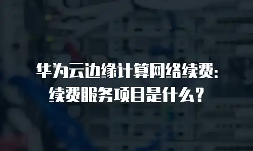 华为云边缘计算网络续费：续费服务项目是什么？
