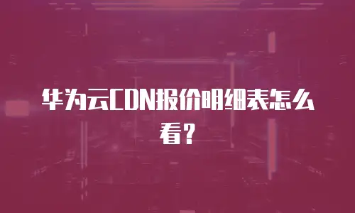 华为云CDN报价明细表怎么看？