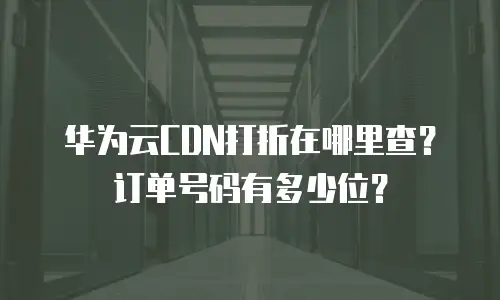 华为云CDN打折在哪里查？订单号码有多少位？