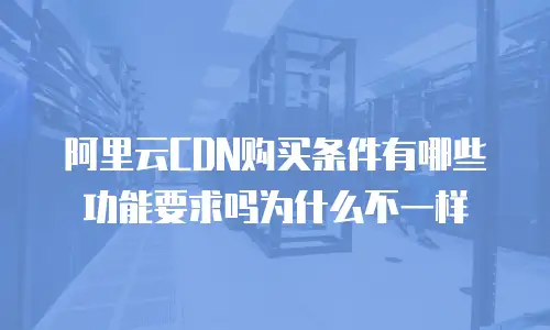 阿里云CDN购买条件有哪些功能要求吗为什么不一样
