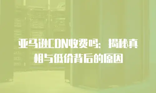 亚马逊CDN收费吗：揭秘真相与低价背后的原因