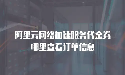 阿里云网络加速服务代金券哪里查看订单信息