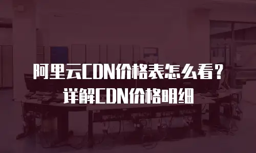 阿里云CDN价格表怎么看？详解CDN价格明细
