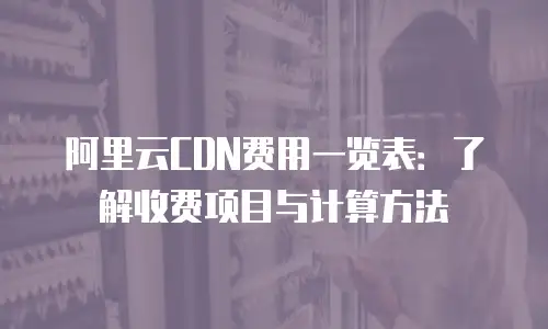 阿里云CDN费用一览表：了解收费项目与计算方法