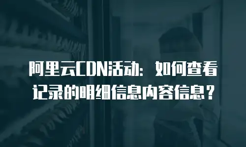 阿里云CDN活动：如何查看记录的明细信息内容信息？