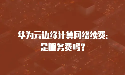 华为云边缘计算网络续费：是服务费吗？