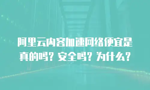 阿里云内容加速网络便宜是真的吗？安全吗？为什么？