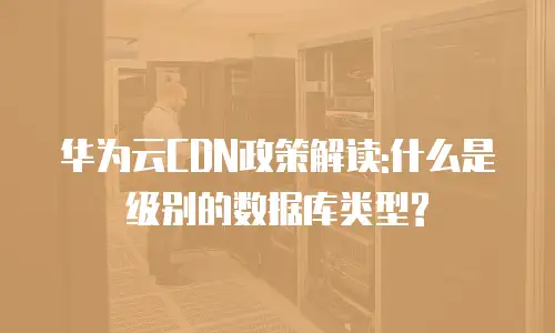 华为云CDN政策解读:什么是级别的数据库类型?