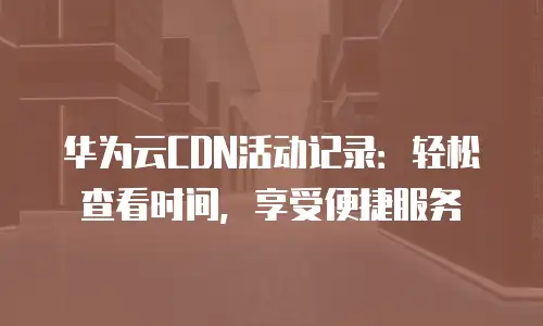 华为云CDN活动记录：轻松查看时间，享受便捷服务
