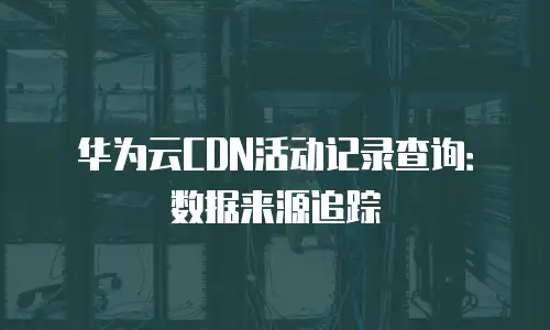 华为云CDN活动记录查询：数据来源追踪