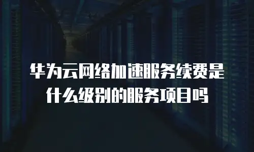 华为云网络加速服务续费是什么级别的服务项目吗
