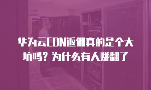 华为云CDN返佣真的是个大坑吗？为什么有人赚翻了