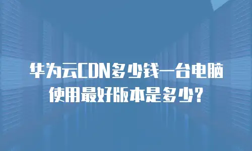 华为云CDN多少钱一台电脑使用最好版本是多少？