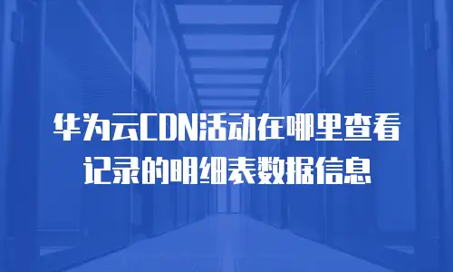 华为云CDN活动在哪里查看记录的明细表数据信息