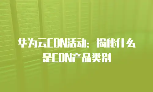 华为云CDN活动：揭秘什么是CDN产品类别