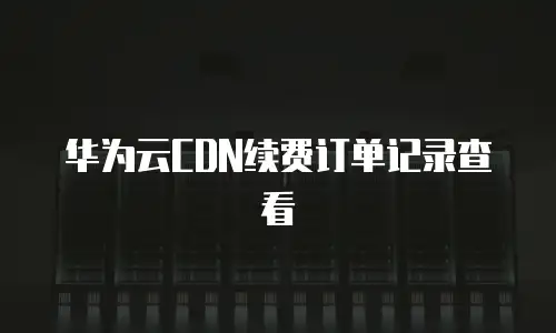 华为云CDN续费订单记录查看