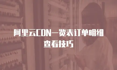 阿里云CDN一览表订单明细查看技巧