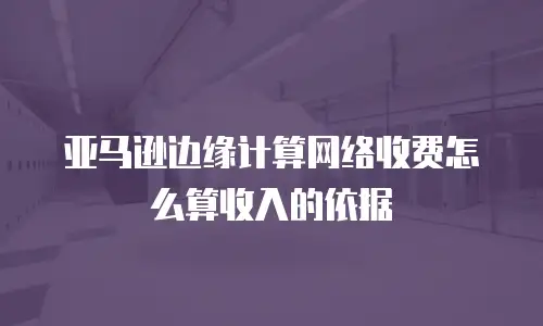 亚马逊边缘计算网络收费怎么算收入的依据