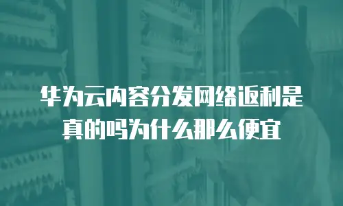 华为云内容分发网络返利是真的吗为什么那么便宜
