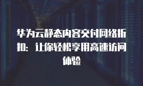 华为云静态内容交付网络折扣：让你轻松享用高速访问体验