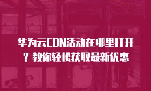 华为云CDN活动在哪里打开？教你轻松获取最新优惠