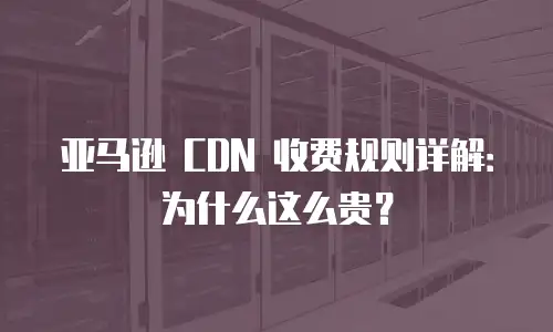 亚马逊 CDN 收费规则详解：为什么这么贵？