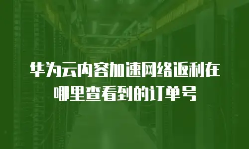 华为云内容加速网络返利在哪里查看到的订单号