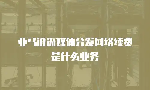 亚马逊流媒体分发网络续费是什么业务