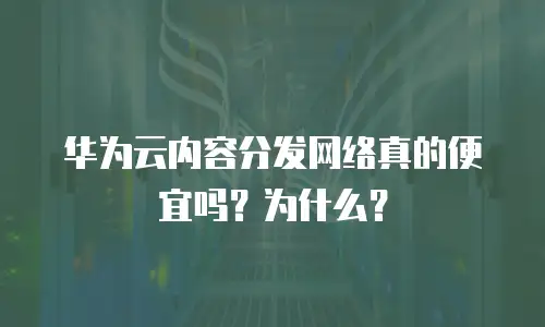华为云内容分发网络真的便宜吗？为什么？