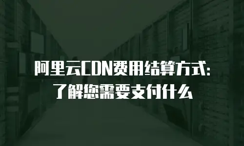 阿里云CDN费用结算方式：了解您需要支付什么