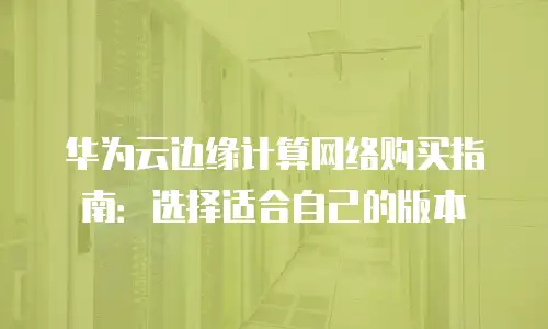华为云边缘计算网络购买指南：选择适合自己的版本