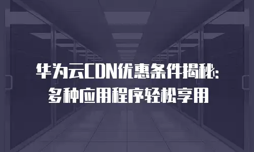 华为云CDN优惠条件揭秘：多种应用程序轻松享用