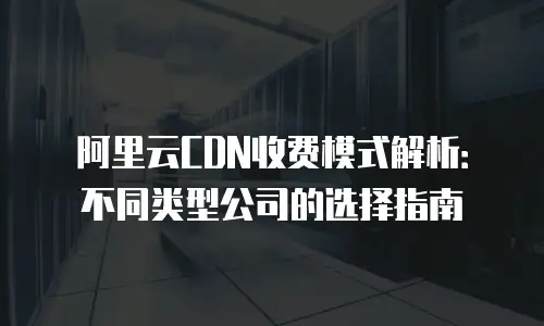 阿里云CDN收费模式解析：不同类型公司的选择指南