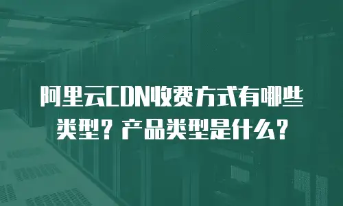 阿里云CDN收费方式有哪些类型？产品类型是什么？