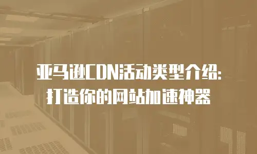 亚马逊CDN活动类型介绍：打造你的网站加速神器