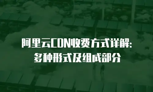 阿里云CDN收费方式详解：多种形式及组成部分