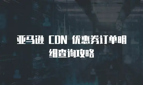 亚马逊 CDN 优惠券订单明细查询攻略
