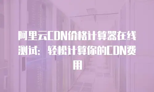 阿里云CDN价格计算器在线测试：轻松计算你的CDN费用