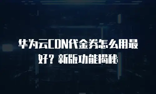华为云CDN代金券怎么用最好？新版功能揭秘