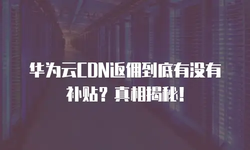 华为云CDN返佣到底有没有补贴？真相揭秘！